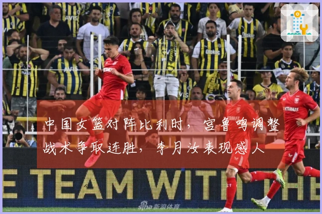 中国女篮对阵比利时，宫鲁鸣调整战术争取连胜，李月汝表现感人