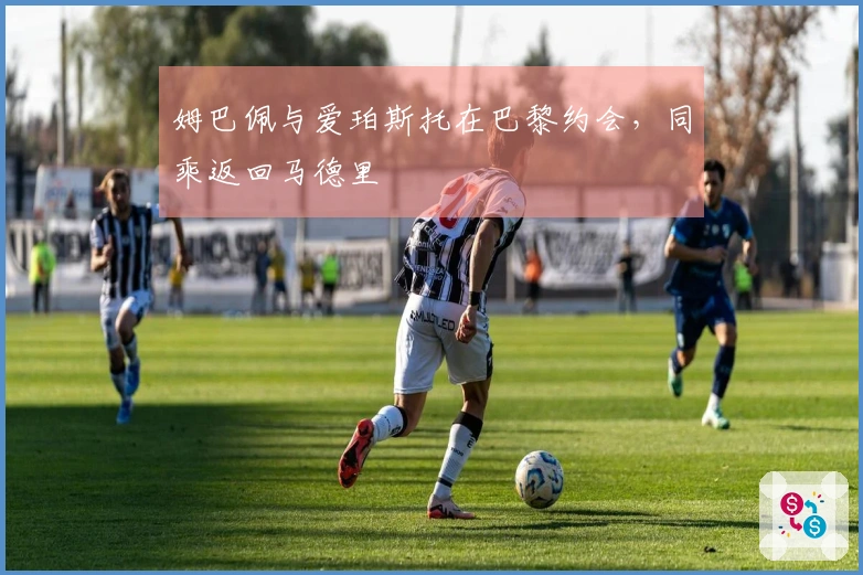 姆巴佩与爱珀斯托在巴黎约会，同乘返回马德里