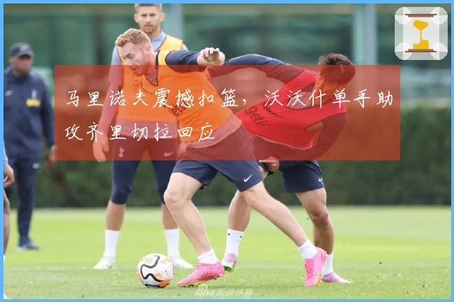 马里诺夫震撼扣篮，沃沃什单手助攻齐里切拉回应