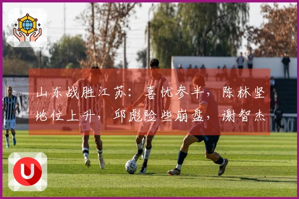山东战胜江苏：喜忧参半，陈林坚地位上升，邱彪险些崩盘，谢智杰状态低迷！