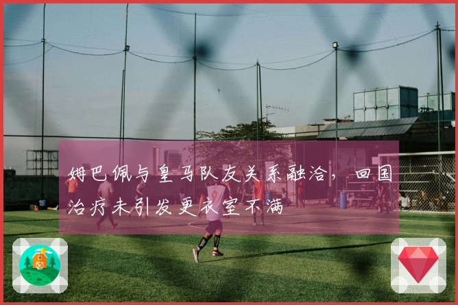 姆巴佩与皇马队友关系融洽，回国治疗未引发更衣室不满