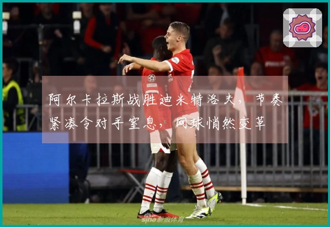 阿尔卡拉斯战胜迪米特洛夫，节奏紧凑令对手窒息，网球悄然变革