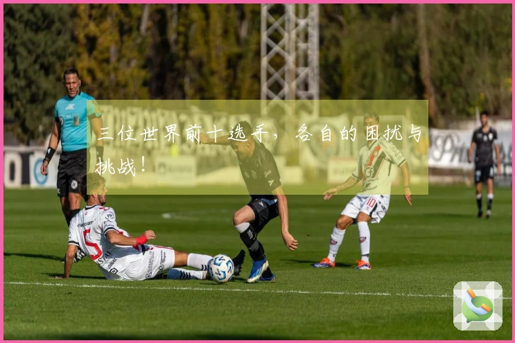 三位世界前十选手，各自的困扰与挑战！