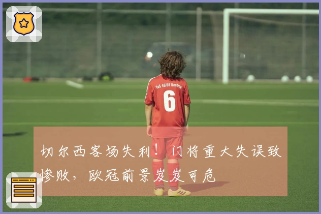 切尔西客场失利！门将重大失误致惨败，欧冠前景岌岌可危