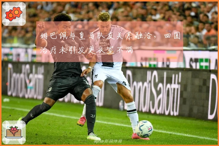 姆巴佩与皇马队友关系融洽，回国治疗未引发更衣室不满