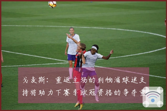 戈麦斯：重返主场的利物浦球迷支持将助力下赛季欧冠资格的争夺重要性