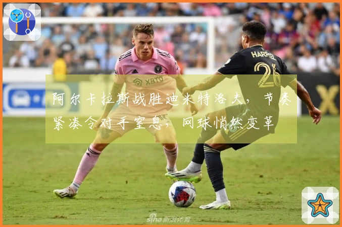 阿尔卡拉斯战胜迪米特洛夫，节奏紧凑令对手窒息，网球悄然变革