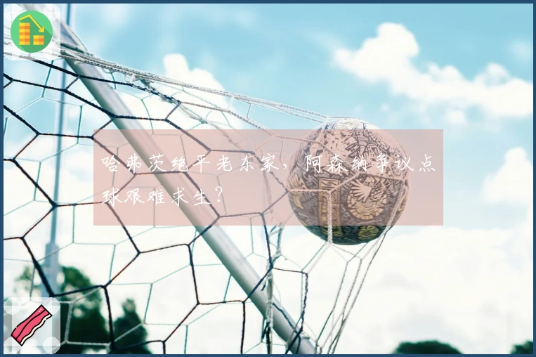 哈弗茨绝平老东家，阿森纳争议点球艰难求生？